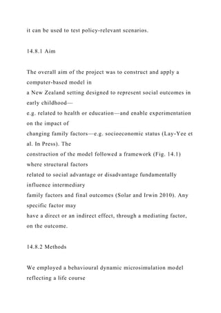 it can be used to test policy-relevant scenarios.
14.8.1 Aim
The overall aim of the project was to construct and apply a
computer-based model in
a New Zealand setting designed to represent social outcomes in
early childhood—
e.g. related to health or education—and enable experimentation
on the impact of
changing family factors—e.g. socioeconomic status (Lay-Yee et
al. In Press). The
construction of the model followed a framework (Fig. 14.1)
where structural factors
related to social advantage or disadvantage fundamentally
influence intermediary
family factors and final outcomes (Solar and Irwin 2010). Any
specific factor may
have a direct or an indirect effect, through a mediating factor,
on the outcome.
14.8.2 Methods
We employed a behavioural dynamic microsimulation model
reflecting a life course
 
