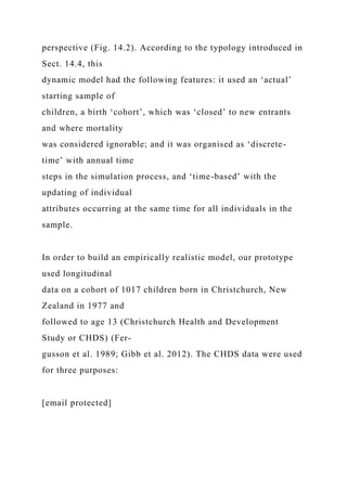 perspective (Fig. 14.2). According to the typology introduced in
Sect. 14.4, this
dynamic model had the following features: it used an ‘actual’
starting sample of
children, a birth ‘cohort’, which was ‘closed’ to new entrants
and where mortality
was considered ignorable; and it was organised as ‘discrete-
time’ with annual time
steps in the simulation process, and ‘time-based’ with the
updating of individual
attributes occurring at the same time for all individuals in the
sample.
In order to build an empirically realistic model, our prototype
used longitudinal
data on a cohort of 1017 children born in Christchurch, New
Zealand in 1977 and
followed to age 13 (Christchurch Health and Development
Study or CHDS) (Fer-
gusson et al. 1989; Gibb et al. 2012). The CHDS data were used
for three purposes:
[email protected]
 