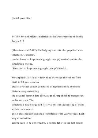 [email protected]
14 The Role of Microsimulation in the Development of Public
Policy 315
(Mannion et al. 2012). Underlying tools for the graphical user
interface, ‘Jamsim’,
can be found at http://code.google.com/p/jamsim/ and for the
simulation engine,
‘Simario’, at http://code.google.com/p/simario/.
We applied statistically derived rules to age the cohort from
birth to 13 years and so
create a virtual cohort composed of representative synthetic
histories approximating
the original sample data (McLay et al. unpublished manuscript
under review). The
simulation model required firstly a critical sequencing of steps
within each annual
cycle and secondly dynamic transitions from year to year. Each
step or transition
can be seen to be governed by a submodel with the full model
 