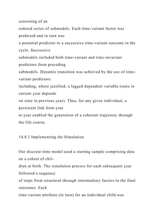 consisting of an
ordered series of submodels. Each time-variant factor was
predicted and in turn was
a potential predictor to a successive time-variant outcome in the
cycle. Successive
submodels included both time-variant and time-invariant
predictors from preceding
submodels. Dynamic transition was achieved by the use of time-
variant predictors
including, where justified, a lagged dependent variable (state in
current year depends
on state in previous year). Thus, for any given individual, a
persistent link from year
to year enabled the generation of a coherent trajectory through
the life course.
14.8.3 Implementing the Simulation
Our discrete-time model used a starting sample comprising data
on a cohort of chil-
dren at birth. The simulation process for each subsequent year
followed a sequence
of steps from structural through intermediary factors to the final
outcomes. Each
time-variant attribute (in turn) for an individual child was
 