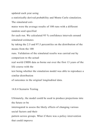 updated each year using
a statistically derived probability and Monte Carlo simulation.
The simulated esti-
mates were the average results of 100 runs with a different
random seed specified
for each run. We calculated 95 % confidence intervals around
simulated estimates
by taking the 2.5 and 97.5 percentiles on the distribution of the
means from the 100
runs. Validation of the simulated results was carried out by
comparison to the actual
real world CHDS data as borne out over the first 13 years of the
life course with the
test being whether the simulation model was able to reproduce a
similar distribution
of outcomes to the original longitudinal data.
14.8.4 Scenario Testing
Ultimately, the model could be used to produce projections into
the future or be
interrogated to assess the likely effects of changing various
social factors and their
pattern across groups. What if there was a policy intervention
that could improve
 