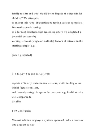 family factors and what would be its impact on outcomes for
children? We attempted
to answer this ‘what if’question by testing various scenarios.
We used scenario testing
as a form of counterfactual reasoning where we simulated a
potential outcome by
varying relevant (single or multiple) factors of interest in the
starting sample, e.g.
[email protected]
316 R. Lay-Yee and G. Cotterell
aspects of family socioeconomic status, while holding other
initial factors constant,
and then observing change to the outcome, e.g. health service
use, compared to
baseline.
14.9 Conclusion
Microsimulation employs a systems approach, which can take
into account social
 
