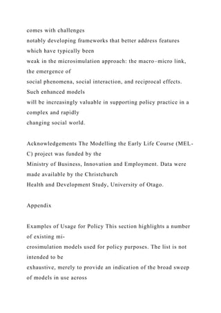 comes with challenges
notably developing frameworks that better address features
which have typically been
weak in the microsimulation approach: the macro–micro link,
the emergence of
social phenomena, social interaction, and reciprocal effects.
Such enhanced models
will be increasingly valuable in supporting policy practice in a
complex and rapidly
changing social world.
Acknowledgements The Modelling the Early Life Course (MEL-
C) project was funded by the
Ministry of Business, Innovation and Employment. Data were
made available by the Christchurch
Health and Development Study, University of Otago.
Appendix
Examples of Usage for Policy This section highlights a number
of existing mi-
crosimulation models used for policy purposes. The list is not
intended to be
exhaustive, merely to provide an indication of the broad sweep
of models in use across
 