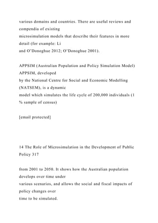 various domains and countries. There are useful reviews and
compendia of existing
microsimulation models that describe their features in more
detail (for example: Li
and O’Donoghue 2012; O’Donoghue 2001).
APPSIM (Australian Population and Policy Simulation Model)
APPSIM, developed
by the National Centre for Social and Economic Modelling
(NATSEM), is a dynamic
model which simulates the life cycle of 200,000 individuals (1
% sample of census)
[email protected]
14 The Role of Microsimulation in the Development of Public
Policy 317
from 2001 to 2050. It shows how the Australian population
develops over time under
various scenarios, and allows the social and fiscal impacts of
policy changes over
time to be simulated.
 