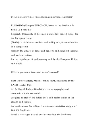 URL: http://www.natsem.canberra.edu.au/models/appsim/
EUROMOD (Europe) EUROMOD, based at the Institute for
Social & Economic
Research, University of Essex, is a static tax-benefit model for
the European Union
(2000s). It enables researchers and policy analysts to calculate,
in a comparable
manner, the effects of taxes and benefits on household incomes
and work incentives
for the population of each country and for the European Union
as a whole.
URL: https://www.iser.essex.ac.uk/euromod/
FEM (Future Elderly Model—USA) FEM, developed by the
RAND Roybal Cen-
ter for Health Policy Simulation, is a demographic and
economic simulation model
designed to predict the future costs and health status of the
elderly and explore
the implications for policy. It uses a representative sample of
100,000 Medicare
beneficiaries aged 65 and over drawn from the Medicare
 