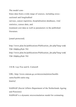 The model com-
bines data from a wide range of sources, including cross-
sectional and longitudinal
surveys, cancer registries, hospitalisation databases, vital
statistics, census data, and
treatment cost data as well as parameters in the published
literature.
[email protected]
http://www.plan.be/publications/Publication_det.php?lang=en&
TM=30&KeyPub=781
http://www.plan.be/publications/Publication_det.php?lang=en&
TM=30&KeyPub=781
318 R. Lay-Yee and G. Cotterell
URL: http://www.statcan.gc.ca/microsimulation/health-
sante/health-sante-eng.
htm#a2
SADNAP (Social Affairs Department of the Netherlands Ageing
and Pensions)
SADNAP is a dynamic microsimulation model for estimating
 