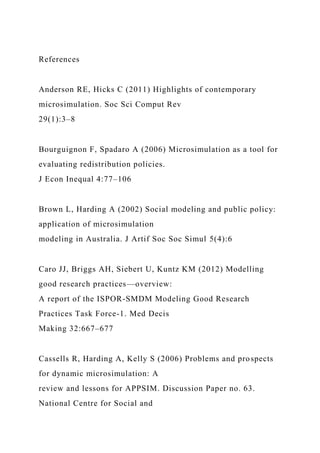 References
Anderson RE, Hicks C (2011) Highlights of contemporary
microsimulation. Soc Sci Comput Rev
29(1):3–8
Bourguignon F, Spadaro A (2006) Microsimulation as a tool for
evaluating redistribution policies.
J Econ Inequal 4:77–106
Brown L, Harding A (2002) Social modeling and public policy:
application of microsimulation
modeling in Australia. J Artif Soc Soc Simul 5(4):6
Caro JJ, Briggs AH, Siebert U, Kuntz KM (2012) Modelling
good research practices—overview:
A report of the ISPOR-SMDM Modeling Good Research
Practices Task Force-1. Med Decis
Making 32:667–677
Cassells R, Harding A, Kelly S (2006) Problems and prospects
for dynamic microsimulation: A
review and lessons for APPSIM. Discussion Paper no. 63.
National Centre for Social and
 