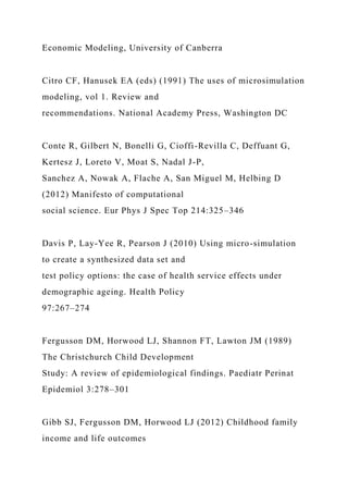 Economic Modeling, University of Canberra
Citro CF, Hanusek EA (eds) (1991) The uses of microsimulation
modeling, vol 1. Review and
recommendations. National Academy Press, Washington DC
Conte R, Gilbert N, Bonelli G, Cioffi-Revilla C, Deffuant G,
Kertesz J, Loreto V, Moat S, Nadal J-P,
Sanchez A, Nowak A, Flache A, San Miguel M, Helbing D
(2012) Manifesto of computational
social science. Eur Phys J Spec Top 214:325–346
Davis P, Lay-Yee R, Pearson J (2010) Using micro-simulation
to create a synthesized data set and
test policy options: the case of health service effects under
demographic ageing. Health Policy
97:267–274
Fergusson DM, Horwood LJ, Shannon FT, Lawton JM (1989)
The Christchurch Child Development
Study: A review of epidemiological findings. Paediatr Perinat
Epidemiol 3:278–301
Gibb SJ, Fergusson DM, Horwood LJ (2012) Childhood family
income and life outcomes
 