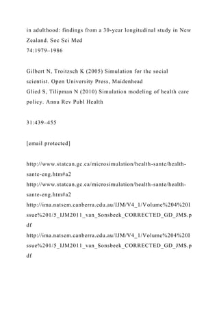 in adulthood: findings from a 30-year longitudinal study in New
Zealand. Soc Sci Med
74:1979–1986
Gilbert N, Troitzsch K (2005) Simulation for the social
scientist. Open University Press, Maidenhead
Glied S, Tilipman N (2010) Simulation modeling of health care
policy. Annu Rev Publ Health
31:439–455
[email protected]
http://www.statcan.gc.ca/microsimulation/health-sante/health-
sante-eng.htm#a2
http://www.statcan.gc.ca/microsimulation/health-sante/health-
sante-eng.htm#a2
http://ima.natsem.canberra.edu.au/IJM/V4_1/Volume%204%20I
ssue%201/5_IJM2011_van_Sonsbeek_CORRECTED_GD_JMS.p
df
http://ima.natsem.canberra.edu.au/IJM/V4_1/Volume%204%20I
ssue%201/5_IJM2011_van_Sonsbeek_CORRECTED_GD_JMS.p
df
 