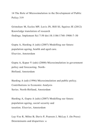 14 The Role of Microsimulation in the Development of Public
Policy 319
Grimshaw M, Eccles MP, Lavis JN, Hill SJ, Squires JE (2012)
Knowledge translation of research
findings. Implement Sci 7:50 doi:10.1186/1748–5908-7–50
Gupta A, Harding A (eds) (2007) Modelling our future:
population ageing, health and aged care.
Elsevier, Amsterdam
Gupta A, Kapur V (eds) (2000) Microsimulation in government
policy and forecasting. North-
Holland, Amsterdam
Harding A (ed) (1996) Microsimulation and public policy.
Contributions to Economic Analysis
Series. North-Holland, Amsterdam
Harding A, Gupta A (eds) (2007) Modelling our future:
population ageing, social security and
taxation. Elsevier, Amsterdam
Lay-Yee R, Milne B, Davis P, Pearson J, McLay J. (In Press)
Determinants and disparities: a
 