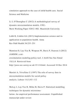simulation approach to the case of child health care. Social
Science and Medicine
Li J, O’Donoghue C (2012) A methodological survey of
dynamic microsimulation models. UNU-
Merit Working Paper #2012–002. Maastricht University
Lobb R, Colditz GA (2013) Implementation science and its
application to population health. Annu
Rev Publ Health 34:235–251
Mannion O, Lay-Yee R, Wrapson W, Davis P, Pearson J (2012)
JAMSIM: a mi-
crosimulation modeling policy tool. J Artifi Soc Soc Simul
15(1):8. Retrieved from
http://jasss.soc.surrey.ac.uk/15/1/8.html. Accessed 18 Dec 2014
Martini A, Trivellato U (1997) The role of survey data in
microsimulation models for social policy
analysis. Labour 11(1):83–112
McLay J, Lay-Yee R, Milne B, Davis P. Statistical modelling
techniques for dynamic microsimu-
lation: An empirical performance assessment. Unpublished
manuscript under review
 
