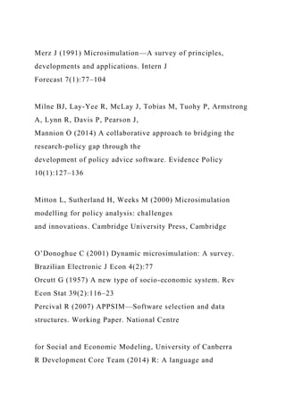 Merz J (1991) Microsimulation—A survey of principles,
developments and applications. Intern J
Forecast 7(1):77–104
Milne BJ, Lay-Yee R, McLay J, Tobias M, Tuohy P, Armstrong
A, Lynn R, Davis P, Pearson J,
Mannion O (2014) A collaborative approach to bridging the
research-policy gap through the
development of policy advice software. Evidence Policy
10(1):127–136
Mitton L, Sutherland H, Weeks M (2000) Microsimulation
modelling for policy analysis: challenges
and innovations. Cambridge University Press, Cambridge
O’Donoghue C (2001) Dynamic microsimulation: A survey.
Brazilian Electronic J Econ 4(2):77
Orcutt G (1957) A new type of socio-economic system. Rev
Econ Stat 39(2):116–23
Percival R (2007) APPSIM—Software selection and data
structures. Working Paper. National Centre
for Social and Economic Modeling, University of Canberra
R Development Core Team (2014) R: A language and
 
