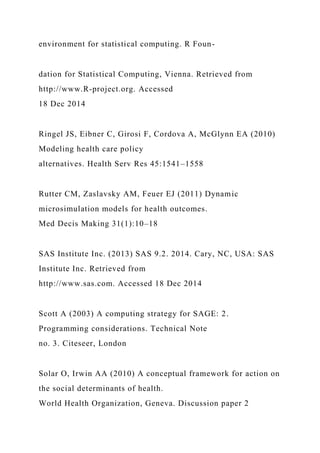 environment for statistical computing. R Foun-
dation for Statistical Computing, Vienna. Retrieved from
http://www.R-project.org. Accessed
18 Dec 2014
Ringel JS, Eibner C, Girosi F, Cordova A, McGlynn EA (2010)
Modeling health care policy
alternatives. Health Serv Res 45:1541–1558
Rutter CM, Zaslavsky AM, Feuer EJ (2011) Dynamic
microsimulation models for health outcomes.
Med Decis Making 31(1):10–18
SAS Institute Inc. (2013) SAS 9.2. 2014. Cary, NC, USA: SAS
Institute Inc. Retrieved from
http://www.sas.com. Accessed 18 Dec 2014
Scott A (2003) A computing strategy for SAGE: 2.
Programming considerations. Technical Note
no. 3. Citeseer, London
Solar O, Irwin AA (2010) A conceptual framework for action on
the social determinants of health.
World Health Organization, Geneva. Discussion paper 2
 
