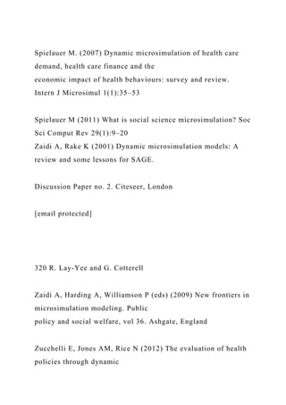 Spielauer M. (2007) Dynamic microsimulation of health care
demand, health care finance and the
economic impact of health behaviours: survey and review.
Intern J Microsimul 1(1):35–53
Spielauer M (2011) What is social science microsimulation? Soc
Sci Comput Rev 29(1):9–20
Zaidi A, Rake K (2001) Dynamic microsimulation models: A
review and some lessons for SAGE.
Discussion Paper no. 2. Citeseer, London
[email protected]
320 R. Lay-Yee and G. Cotterell
Zaidi A, Harding A, Williamson P (eds) (2009) New frontiers in
microsimulation modeling. Public
policy and social welfare, vol 36. Ashgate, England
Zucchelli E, Jones AM, Rice N (2012) The evaluation of health
policies through dynamic
 