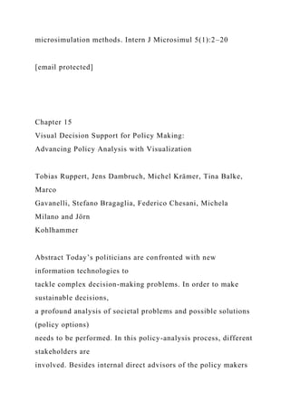 microsimulation methods. Intern J Microsimul 5(1):2–20
[email protected]
Chapter 15
Visual Decision Support for Policy Making:
Advancing Policy Analysis with Visualization
Tobias Ruppert, Jens Dambruch, Michel Krämer, Tina Balke,
Marco
Gavanelli, Stefano Bragaglia, Federico Chesani, Michela
Milano and Jörn
Kohlhammer
Abstract Today’s politicians are confronted with new
information technologies to
tackle complex decision-making problems. In order to make
sustainable decisions,
a profound analysis of societal problems and possible solutions
(policy options)
needs to be performed. In this policy-analysis process, different
stakeholders are
involved. Besides internal direct advisors of the policy makers
 