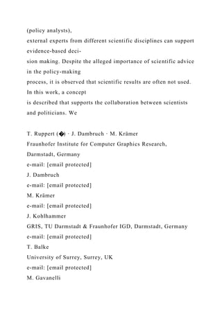 (policy analysts),
external experts from different scientific disciplines can support
evidence-based deci-
sion making. Despite the alleged importance of scientific advice
in the policy-making
process, it is observed that scientific results are often not used.
In this work, a concept
is described that supports the collaboration between scientists
and politicians. We
T. Ruppert (�) · J. Dambruch · M. Krämer
Fraunhofer Institute for Computer Graphics Research,
Darmstadt, Germany
e-mail: [email protected]
J. Dambruch
e-mail: [email protected]
M. Krämer
e-mail: [email protected]
J. Kohlhammer
GRIS, TU Darmstadt & Fraunhofer IGD, Darmstadt, Germany
e-mail: [email protected]
T. Balke
University of Surrey, Surrey, UK
e-mail: [email protected]
M. Gavanelli
 