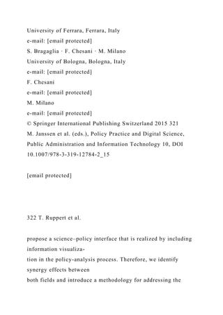 University of Ferrara, Ferrara, Italy
e-mail: [email protected]
S. Bragaglia · F. Chesani · M. Milano
University of Bologna, Bologna, Italy
e-mail: [email protected]
F. Chesani
e-mail: [email protected]
M. Milano
e-mail: [email protected]
© Springer International Publishing Switzerland 2015 321
M. Janssen et al. (eds.), Policy Practice and Digital Science,
Public Administration and Information Technology 10, DOI
10.1007/978-3-319-12784-2_15
[email protected]
322 T. Ruppert et al.
propose a science–policy interface that is realized by including
information visualiza-
tion in the policy-analysis process. Therefore, we identify
synergy effects between
both fields and introduce a methodology for addressing the
 