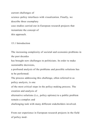 current challenges of
science–policy interfaces with visualization. Finally, we
describe three exemplary
case studies carried out in European research projects that
instantiate the concept of
this approach.
15.1 Introduction
The increasing complexity of societal and economic problems in
the past decades
has brought new challenges to politicians. In order to make
sustainable decisions,
a profound analysis of the problems and possible solutions has
to be performed.
The process addressing this challenge, often referred to as
policy analysis, is one
of the most critical steps in the policy-making process. The
creation and analysis of
alternative solutions (i.e., policy options) to a public problem
remain a complex and
challenging task with many different stakeholders involved.
From our experience in European research projects in the field
of policy mod-
 
