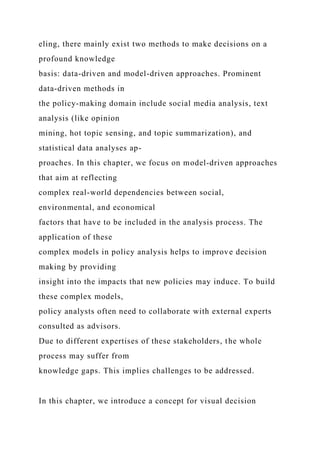 eling, there mainly exist two methods to make decisions on a
profound knowledge
basis: data-driven and model-driven approaches. Prominent
data-driven methods in
the policy-making domain include social media analysis, text
analysis (like opinion
mining, hot topic sensing, and topic summarization), and
statistical data analyses ap-
proaches. In this chapter, we focus on model-driven approaches
that aim at reflecting
complex real-world dependencies between social,
environmental, and economical
factors that have to be included in the analysis process. The
application of these
complex models in policy analysis helps to improve decision
making by providing
insight into the impacts that new policies may induce. To build
these complex models,
policy analysts often need to collaborate with external experts
consulted as advisors.
Due to different expertises of these stakeholders, the whole
process may suffer from
knowledge gaps. This implies challenges to be addressed.
In this chapter, we introduce a concept for visual decision
 