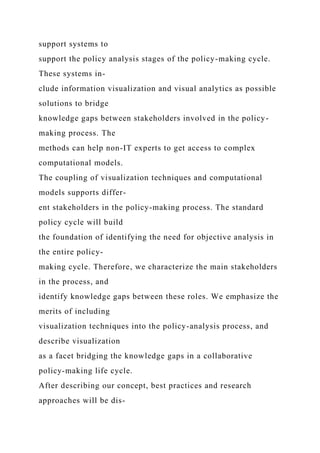 support systems to
support the policy analysis stages of the policy-making cycle.
These systems in-
clude information visualization and visual analytics as possible
solutions to bridge
knowledge gaps between stakeholders involved in the policy-
making process. The
methods can help non-IT experts to get access to complex
computational models.
The coupling of visualization techniques and computational
models supports differ-
ent stakeholders in the policy-making process. The standard
policy cycle will build
the foundation of identifying the need for objective analysis in
the entire policy-
making cycle. Therefore, we characterize the main stakeholders
in the process, and
identify knowledge gaps between these roles. We emphasize the
merits of including
visualization techniques into the policy-analysis process, and
describe visualization
as a facet bridging the knowledge gaps in a collaborative
policy-making life cycle.
After describing our concept, best practices and research
approaches will be dis-
 