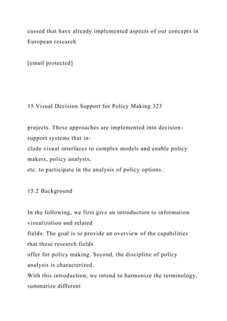 cussed that have already implemented aspects of our concepts in
European research
[email protected]
15 Visual Decision Support for Policy Making 323
projects. These approaches are implemented into decision-
support systems that in-
clude visual interfaces to complex models and enable policy
makers, policy analysts,
etc. to participate in the analysis of policy options.
15.2 Background
In the following, we first give an introduction to information
visualization and related
fields. The goal is to provide an overview of the capabilities
that these research fields
offer for policy making. Second, the discipline of policy
analysis is characterized.
With this introduction, we intend to harmonize the terminology,
summarize different
 