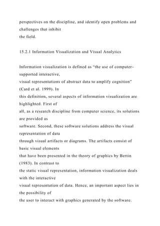 perspectives on the discipline, and identify open problems and
challenges that inhibit
the field.
15.2.1 Information Visualization and Visual Analytics
Information visualization is defined as “the use of computer-
supported interactive,
visual representations of abstract data to amplify cognition”
(Card et al. 1999). In
this definition, several aspects of information visualization are
highlighted. First of
all, as a research discipline from computer science, its solutions
are provided as
software. Second, these software solutions address the visual
representation of data
through visual artifacts or diagrams. The artifacts consist of
basic visual elements
that have been presented in the theory of graphics by Bertin
(1983). In contrast to
the static visual representation, information visualization deals
with the interactive
visual representation of data. Hence, an important aspect lies in
the possibility of
the user to interact with graphics generated by the software.
 