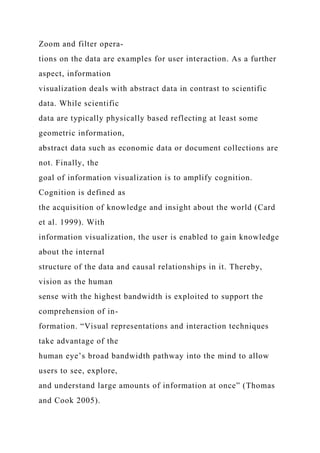 Zoom and filter opera-
tions on the data are examples for user interaction. As a further
aspect, information
visualization deals with abstract data in contrast to scientific
data. While scientific
data are typically physically based reflecting at least some
geometric information,
abstract data such as economic data or document collections are
not. Finally, the
goal of information visualization is to amplify cognition.
Cognition is defined as
the acquisition of knowledge and insight about the world (Card
et al. 1999). With
information visualization, the user is enabled to gain knowledge
about the internal
structure of the data and causal relationships in it. Thereby,
vision as the human
sense with the highest bandwidth is exploited to support the
comprehension of in-
formation. “Visual representations and interaction techniques
take advantage of the
human eye’s broad bandwidth pathway into the mind to allow
users to see, explore,
and understand large amounts of information at once” (Thomas
and Cook 2005).
 