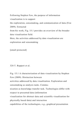 Following Stephen Few, the purpose of information
visualization is to support
the exploration, sensemaking, and communication of data (Few
2009). Extracted
from his work, Fig. 15.1 provides an overview of the broader
data visualization field.
Here, the activities addressed by data visualization are
exploration and sensemaking
[email protected]
324 T. Ruppert et al.
Fig. 15.1 A characterization of data visualization by Stephen
Few (2009). Distinction between
activities addressed by data visualization. Exploration and
sensemaking as analysis tasks. Commu-
nication as knowledge transfer task. Technologies differ with
respect to presented data (information
visualization for abstract data and scientific visualization for
physically based data) and interaction
capabilities of the technologies, e.g., graphical presentation
 
