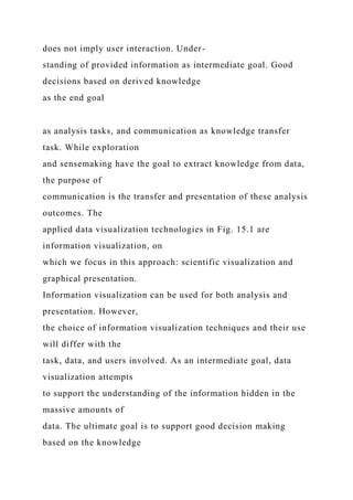 does not imply user interaction. Under-
standing of provided information as intermediate goal. Good
decisions based on derived knowledge
as the end goal
as analysis tasks, and communication as knowledge transfer
task. While exploration
and sensemaking have the goal to extract knowledge from data,
the purpose of
communication is the transfer and presentation of these analysis
outcomes. The
applied data visualization technologies in Fig. 15.1 are
information visualization, on
which we focus in this approach: scientific visualization and
graphical presentation.
Information visualization can be used for both analysis and
presentation. However,
the choice of information visualization techniques and their use
will differ with the
task, data, and users involved. As an intermediate goal, data
visualization attempts
to support the understanding of the information hidden in the
massive amounts of
data. The ultimate goal is to support good decision making
based on the knowledge
 
