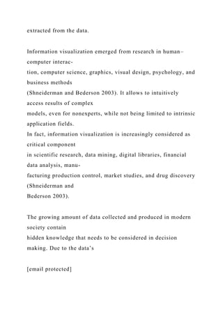extracted from the data.
Information visualization emerged from research in human–
computer interac-
tion, computer science, graphics, visual design, psychology, and
business methods
(Shneiderman and Bederson 2003). It allows to intuitively
access results of complex
models, even for nonexperts, while not being limited to intrinsic
application fields.
In fact, information visualization is increasingly considered as
critical component
in scientific research, data mining, digital libraries, financial
data analysis, manu-
facturing production control, market studies, and drug discovery
(Shneiderman and
Bederson 2003).
The growing amount of data collected and produced in modern
society contain
hidden knowledge that needs to be considered in decision
making. Due to the data’s
[email protected]
 