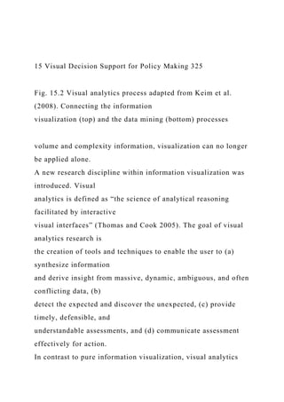 15 Visual Decision Support for Policy Making 325
Fig. 15.2 Visual analytics process adapted from Keim et al.
(2008). Connecting the information
visualization (top) and the data mining (bottom) processes
volume and complexity information, visualization can no longer
be applied alone.
A new research discipline within information visualization was
introduced. Visual
analytics is defined as “the science of analytical reasoning
facilitated by interactive
visual interfaces” (Thomas and Cook 2005). The goal of visual
analytics research is
the creation of tools and techniques to enable the user to (a)
synthesize information
and derive insight from massive, dynamic, ambiguous, and often
conflicting data, (b)
detect the expected and discover the unexpected, (c) provide
timely, defensible, and
understandable assessments, and (d) communicate assessment
effectively for action.
In contrast to pure information visualization, visual analytics
 