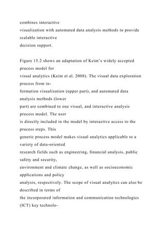 combines interactive
visualization with automated data analysis methods to provide
scalable interactive
decision support.
Figure 15.2 shows an adaptation of Keim’s widely accepted
process model for
visual analytics (Keim et al. 2008). The visual data exploration
process from in-
formation visualization (upper part), and automated data
analysis methods (lower
part) are combined to one visual, and interactive analysis
process model. The user
is directly included in the model by interactive access to the
process steps. This
generic process model makes visual analytics applicable to a
variety of data-oriented
research fields such as engineering, financial analysis, public
safety and security,
environment and climate change, as well as socioeconomic
applications and policy
analysis, respectively. The scope of visual analytics can also be
described in terms of
the incorporated information and communication technologies
(ICT) key technolo-
 