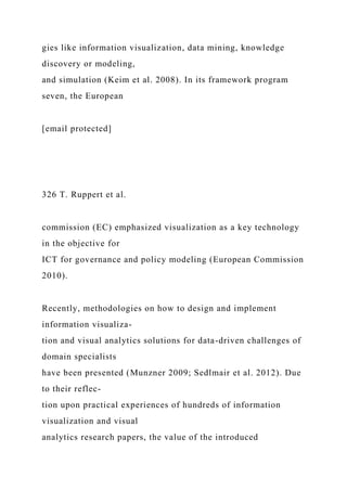 gies like information visualization, data mining, knowledge
discovery or modeling,
and simulation (Keim et al. 2008). In its framework program
seven, the European
[email protected]
326 T. Ruppert et al.
commission (EC) emphasized visualization as a key technology
in the objective for
ICT for governance and policy modeling (European Commission
2010).
Recently, methodologies on how to design and implement
information visualiza-
tion and visual analytics solutions for data-driven challenges of
domain specialists
have been presented (Munzner 2009; Sedlmair et al. 2012). Due
to their reflec-
tion upon practical experiences of hundreds of information
visualization and visual
analytics research papers, the value of the introduced
 