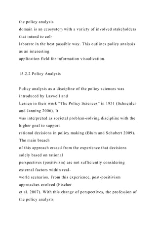 the policy analysis
domain is an ecosystem with a variety of involved stakeholders
that intend to col-
laborate in the best possible way. This outlines policy analysis
as an interesting
application field for information visualization.
15.2.2 Policy Analysis
Policy analysis as a discipline of the policy sciences was
introduced by Laswell and
Lernen in their work “The Policy Sciences” in 1951 (Schneider
and Janning 2006). It
was interpreted as societal problem-solving discipline with the
higher goal to support
rational decisions in policy making (Blum and Schubert 2009).
The main breach
of this approach erased from the experience that decisions
solely based on rational
perspectives (positivism) are not sufficiently considering
external factors within real-
world scenarios. From this experience, post-positivism
approaches evolved (Fischer
et al. 2007). With this change of perspectives, the profession of
the policy analysts
 