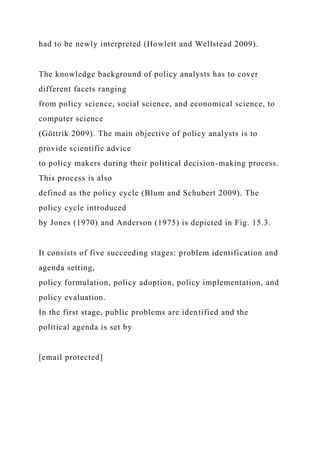 had to be newly interpreted (Howlett and Wellstead 2009).
The knowledge background of policy analysts has to cover
different facets ranging
from policy science, social science, and economical science, to
computer science
(Göttrik 2009). The main objective of policy analysts is to
provide scientific advice
to policy makers during their political decision-making process.
This process is also
defined as the policy cycle (Blum and Schubert 2009). The
policy cycle introduced
by Jones (1970) and Anderson (1975) is depicted in Fig. 15.3.
It consists of five succeeding stages: problem identification and
agenda setting,
policy formulation, policy adoption, policy implementation, and
policy evaluation.
In the first stage, public problems are identified and the
political agenda is set by
[email protected]
 