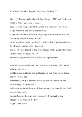 15 Visual Decision Support for Policy Making 327
Fig. 15.3 Policy cycle adapted from Jones (1970) and Anderson
(1975). Policy analysis is mainly
conducted in the policy formulation and the policy adoption
stage. While in the policy formulation
stage, alternative solutions to a given problem are defined; in
the policy adoption stage, one of
these solutions (policy options) is selected for implementation.
In a broader sense, policy analysis
can also be conducted in the other stages of the cycle. However,
in this work, we focus on the
pre-decision phase before a policy is implemented
prioritizing societal problems. In the second stage, alternative
solutions to these
problems are explored and evaluated. In the third stage, these
policy options are
compared, and it is decided which option to choose. In the
fourth stage, the selected
policy option is implemented through legal process. In the final
stage of the cycle,
the implemented policy is evaluated with respect to the
objectives defined in the first
stage of the cycle.
 