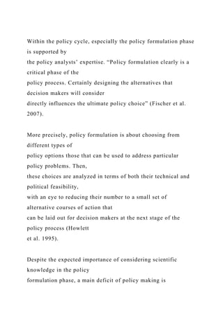 Within the policy cycle, especially the policy formulation phase
is supported by
the policy analysts’ expertise. “Policy formulation clearly is a
critical phase of the
policy process. Certainly designing the alternatives that
decision makers will consider
directly influences the ultimate policy choice” (Fischer et al.
2007).
More precisely, policy formulation is about choosing from
different types of
policy options those that can be used to address particular
policy problems. Then,
these choices are analyzed in terms of both their technical and
political feasibility,
with an eye to reducing their number to a small set of
alternative courses of action that
can be laid out for decision makers at the next stage of the
policy process (Howlett
et al. 1995).
Despite the expected importance of considering scientific
knowledge in the policy
formulation phase, a main deficit of policy making is
 