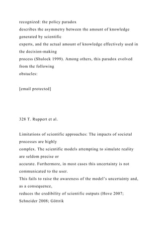 recognized: the policy paradox
describes the asymmetry between the amount of knowledge
generated by scientific
experts, and the actual amount of knowledge effectively used in
the decision-making
process (Shulock 1999). Among others, this paradox evolved
from the following
obstacles:
[email protected]
328 T. Ruppert et al.
Limitations of scientific approaches: The impacts of societal
processes are highly
complex. The scientific models attempting to simulate reality
are seldom precise or
accurate. Furthermore, in most cases this uncertainty is not
communicated to the user.
This fails to raise the awareness of the model’s uncertainty and,
as a consequence,
reduces the credibility of scientific outputs (Hove 2007;
Schneider 2008; Göttrik
 