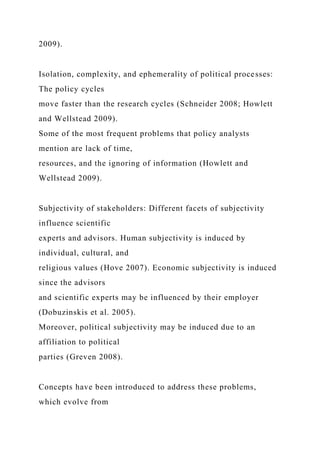 2009).
Isolation, complexity, and ephemerality of political processes:
The policy cycles
move faster than the research cycles (Schneider 2008; Howlett
and Wellstead 2009).
Some of the most frequent problems that policy analysts
mention are lack of time,
resources, and the ignoring of information (Howlett and
Wellstead 2009).
Subjectivity of stakeholders: Different facets of subjectivity
influence scientific
experts and advisors. Human subjectivity is induced by
individual, cultural, and
religious values (Hove 2007). Economic subjectivity is induced
since the advisors
and scientific experts may be influenced by their employer
(Dobuzinskis et al. 2005).
Moreover, political subjectivity may be induced due to an
affiliation to political
parties (Greven 2008).
Concepts have been introduced to address these problems,
which evolve from
 