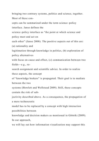 bringing two contrary systems, politics and science, together.
Most of these con-
cepts can be summarized under the term science–policy
interface. Janse defines the
science–policy interface as “the point at which science and
policy meet and act on
each other” (Janse 2008). The positive aspects out of this are:
(a) rationality and
legitimation through knowledge in politics, (b) exploration of
policy alternatives
with focus on cause and effect, (c) communication between two
fields—e.g., re-
search assignment and scientific advice. In order to realize
these aspects, the concept
of “knowledge brokers” is propagated. Their goal is to mediate
between the two
systems (Howlett and Wellstead 2009). Still, these concepts
contain the risk of sub-
jectivity described above. As a consequence, the propagation of
a mere technocratic
model has to be replaced by a concept with high interaction
possibilities between
knowledge and decision makers as mentioned in Göttrik (2009).
In our approach,
we will lay out how information visualization may support this
 