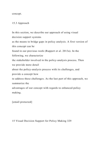 concept.
15.3 Approach
In this section, we describe our approach of using visual
decision support systems
as the means to bridge gaps in policy analysis. A first version of
this concept can be
found in our previous work (Ruppert et al. 2013a). In the
following, we characterize
the stakeholder involved in the policy-analysis process. Then
we provide more detail
about the policy-analysis process with its challenges, and
provide a concept how
to address these challenges. As the last part of this approach, we
summarize the
advantages of our concept with regards to enhanced policy
making.
[email protected]
15 Visual Decision Support for Policy Making 329
 