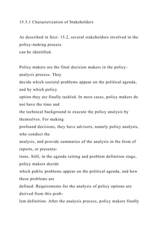 15.3.1 Characterization of Stakeholders
As described in Sect. 15.2, several stakeholders involved in the
policy-making process
can be identified.
Policy makers are the final decision makers in the policy-
analysis process. They
decide which societal problems appear on the political agenda,
and by which policy
option they are finally tackled. In most cases, policy makers do
not have the time and
the technical background to execute the policy analysis by
themselves. For making
profound decisions, they have advisors, namely policy analysts,
who conduct the
analysis, and provide summaries of the analysis in the form of
reports, or presenta-
tions. Still, in the agenda setting and problem definition stage,
policy makers decide
which public problems appear on the political agenda, and how
these problems are
defined. Requirements for the analysis of policy options are
derived from this prob-
lem definition. After the analysis process, policy makers finally
 