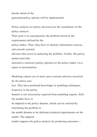 decide which of the
generated policy options will be implemented.
Policy analysts (or policy advisors) are the coordinator of the
policy analysis.
Their goal is to conceptualize the problem based on the
requirements defined by the
policy maker. Then, they have to identify information sources,
and consult external
advisors that assist in analyzing the problem. Finally, the policy
analyst provides
alternative solutions (policy options) to the policy maker via a
report or presentation.
Modeling experts are in most cases external advisors recruited
by the policy ana-
lyst. They have profound knowledge in modeling techniques.
Expertise in the policy
domain is not necessarily required from modeling experts. Still,
the models have to
be adapted to the policy domain, which can be realized by
translating the problem to
the model domain or by defining technical requirements on the
model. The adapted
model supports the policy analysis by producing outcomes—
 