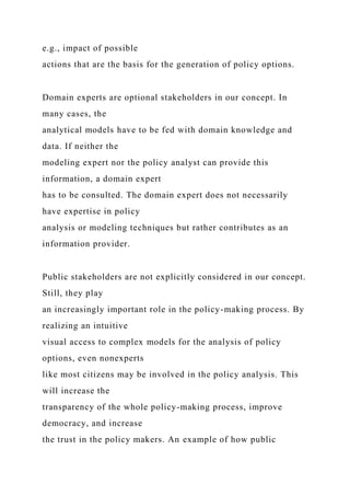 e.g., impact of possible
actions that are the basis for the generation of policy options.
Domain experts are optional stakeholders in our concept. In
many cases, the
analytical models have to be fed with domain knowledge and
data. If neither the
modeling expert nor the policy analyst can provide this
information, a domain expert
has to be consulted. The domain expert does not necessarily
have expertise in policy
analysis or modeling techniques but rather contributes as an
information provider.
Public stakeholders are not explicitly considered in our concept.
Still, they play
an increasingly important role in the policy-making process. By
realizing an intuitive
visual access to complex models for the analysis of policy
options, even nonexperts
like most citizens may be involved in the policy analysis. This
will increase the
transparency of the whole policy-making process, improve
democracy, and increase
the trust in the policy makers. An example of how public
 