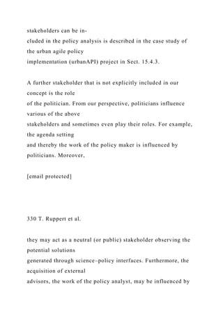 stakeholders can be in-
cluded in the policy analysis is described in the case study of
the urban agile policy
implementation (urbanAPI) project in Sect. 15.4.3.
A further stakeholder that is not explicitly included in our
concept is the role
of the politician. From our perspective, politicians influence
various of the above
stakeholders and sometimes even play their roles. For example,
the agenda setting
and thereby the work of the policy maker is influenced by
politicians. Moreover,
[email protected]
330 T. Ruppert et al.
they may act as a neutral (or public) stakeholder observing the
potential solutions
generated through science–policy interfaces. Furthermore, the
acquisition of external
advisors, the work of the policy analyst, may be influenced by
 
