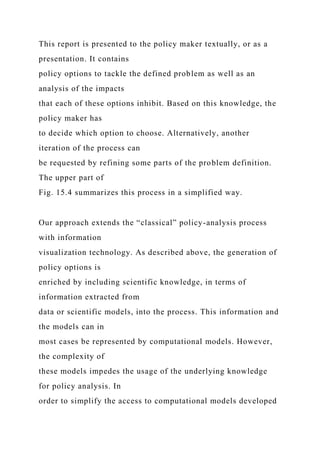 This report is presented to the policy maker textually, or as a
presentation. It contains
policy options to tackle the defined problem as well as an
analysis of the impacts
that each of these options inhibit. Based on this knowledge, the
policy maker has
to decide which option to choose. Alternatively, another
iteration of the process can
be requested by refining some parts of the problem definition.
The upper part of
Fig. 15.4 summarizes this process in a simplified way.
Our approach extends the “classical” policy-analysis process
with information
visualization technology. As described above, the generation of
policy options is
enriched by including scientific knowledge, in terms of
information extracted from
data or scientific models, into the process. This information and
the models can in
most cases be represented by computational models. However,
the complexity of
these models impedes the usage of the underlying knowledge
for policy analysis. In
order to simplify the access to computational models developed
 