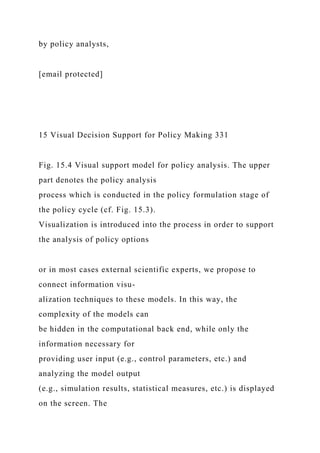 by policy analysts,
[email protected]
15 Visual Decision Support for Policy Making 331
Fig. 15.4 Visual support model for policy analysis. The upper
part denotes the policy analysis
process which is conducted in the policy formulation stage of
the policy cycle (cf. Fig. 15.3).
Visualization is introduced into the process in order to support
the analysis of policy options
or in most cases external scientific experts, we propose to
connect information visu-
alization techniques to these models. In this way, the
complexity of the models can
be hidden in the computational back end, while only the
information necessary for
providing user input (e.g., control parameters, etc.) and
analyzing the model output
(e.g., simulation results, statistical measures, etc.) is displayed
on the screen. The
 
