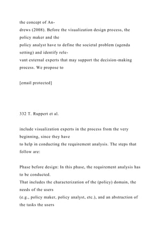 the concept of An-
drews (2008). Before the visualization design process, the
policy maker and the
policy analyst have to define the societal problem (agenda
setting) and identify rele-
vant external experts that may support the decision-making
process. We propose to
[email protected]
332 T. Ruppert et al.
include visualization experts in the process from the very
beginning, since they have
to help in conducting the requirement analysis. The steps that
follow are:
Phase before design: In this phase, the requirement analysis has
to be conducted.
That includes the characterization of the (policy) domain, the
needs of the users
(e.g., policy maker, policy analyst, etc.), and an abstraction of
the tasks the users
 
