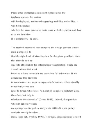 Phase after implementation: In the phase after the
implementation, the system
will be deployed, and tested regarding usability and utility. It
will be measured
whether the users can solve their tasks with the system, and how
easy and intuitive
it is adopted by the user.
The method presented here supports the design process whose
main purpose is to
find the right kind of visualization for the given problem. Note
that there is no one-
size-fits-all solution for information visualization. There are
visualizations that work
better as others in certain use cases but fail otherwise. If we
generalize this problem
to notations—i.e., ways to express information, either visually
or textually—we can
refer to Green who states, “a notation is never absolutely good,
therefore, but only in
relation to certain tasks” (Green 1989). Indeed, the question
whether general visuals
are appropriate for policy analysis is difficult since policy
analysis usually involves
many tasks (cf. Whitley 1997). However, visualizations tailored
 