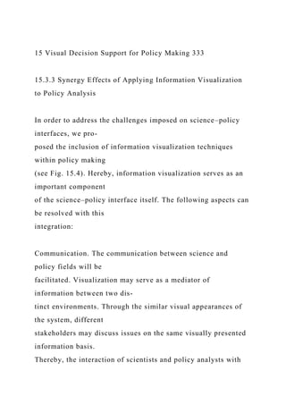 15 Visual Decision Support for Policy Making 333
15.3.3 Synergy Effects of Applying Information Visualization
to Policy Analysis
In order to address the challenges imposed on science–policy
interfaces, we pro-
posed the inclusion of information visualization techniques
within policy making
(see Fig. 15.4). Hereby, information visualization serves as an
important component
of the science–policy interface itself. The following aspects can
be resolved with this
integration:
Communication. The communication between science and
policy fields will be
facilitated. Visualization may serve as a mediator of
information between two dis-
tinct environments. Through the similar visual appearances of
the system, different
stakeholders may discuss issues on the same visually presented
information basis.
Thereby, the interaction of scientists and policy analysts with
 